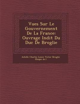 Vues Sur Le Gouvernement de La France: Ouvrage in Dit Du Duc de Broglie