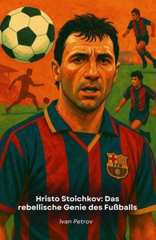 Hristo Stoichkov: Das rebellische Genie des Fußballs: Von Bulgarien zum Goldenen Ball, die Geschichte eines unbezähmbaren Champions