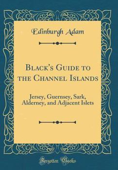 Black's Guide to the Channel Islands: Jersey, Guernsey, Sark, Alderney, and Adjacent Islets (Classic Reprint)