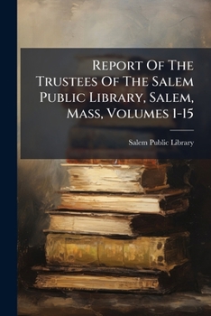 Report Of The Trustees Of The Salem Public Library, Salem, Mass, Volumes 1-15...