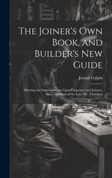The Joiner's Own Book, and Builder's New Guide: Shewing the Improvements Upon Carpentry and Joinery, Since the Days of the Late Mr. Nicholson