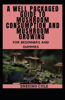 A Well Packaged Guide To Mushroom Consumption And Mushroom Growing For Beginners And Dummies