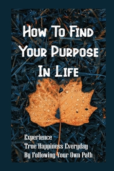 Paperback How To Find Your Purpose In Life: Experience True Happiness Everyday By Following Your Own Path: Finding Life Purpose Book
