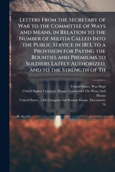 Letters from the Secretary of War to the Committee of Ways and Means, in relation to the number of Militia called into the public service in 1813, to ... lately authorized, and to the strength of th