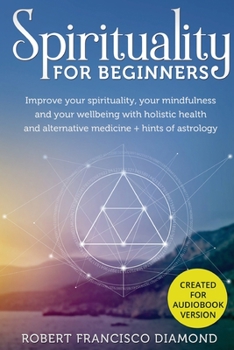 Spirituality for Beginners: Improve your spirituality, your mindfulness, and your wellness with holistic health and alternative medicine + hints of astrology