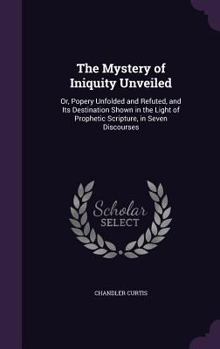 Hardcover The Mystery of Iniquity Unveiled: Or, Popery Unfolded and Refuted, and Its Destination Shown in the Light of Prophetic Scripture, in Seven Discourses Book