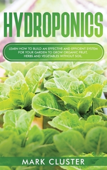 Hydroponics: Learn How to Build an Effective and Efficient System for Your Garden to Grow Organic Fruit, Herbs and Vegetables Without Soil.