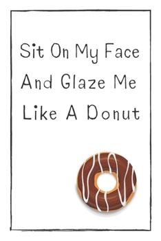 Sit On My Face  And Glaze Me  Like A Donut: Naughty Gift For Adults, Couple, Boyfriend, Girlfriend, Friends, Blank Lined Journal, Notebook, Useful Gift Ideas For Your Beloved One