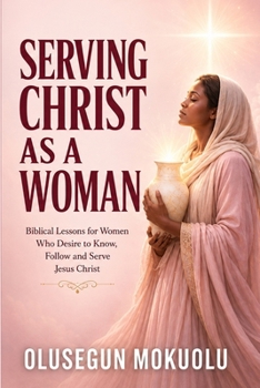 SERVING CHRIST AS A WOMAN: Biblical Lessons for Women Who Desire to Know, Follow and Serve Jesus Christ