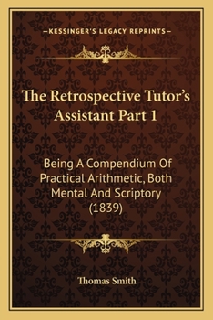 Paperback The Retrospective Tutor's Assistant Part 1: Being A Compendium Of Practical Arithmetic, Both Mental And Scriptory (1839) Book
