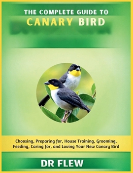THE COMPLETE GUIDE TO CANARY BIRD: CHOOSING, PREPARING FOR, HOUSE TRAINING, GROOMING, FEEDING, CARING FOR AND LOVING YOUR NEW CANARY BIRD