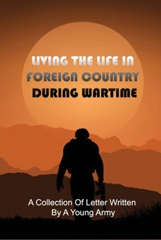 Living The Life In Foreign Country During Wartime: A Collection Of Letter Written By A Young Army: War Letters To Loved Ones