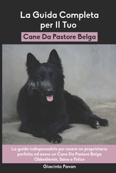 La Guida Completa per Il Tuo Cane Da Pastore Belga: La guida indispensabile per essere un proprietario perfetto ed avere un Cane Da Pastore Belga Obbediente, Sano e Felice