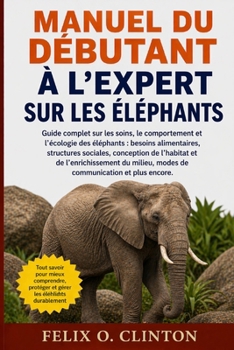 MANUEL DU DÉBUTANT À L'EXPERT SUR LES ÉLÉPHANTS: Guide complet sur les soins, le comportement et l'écologie des éléphants : besoins alimentaires, ... modes de communication et (French Edition)