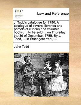 J. Todd's catalogue for 1790. A catalogue of several libraries and parcels of curious and valuable books, ... to be sold ... on Thursday the 3d of ... 1789. By J. Todd, ... in Stonegate York, ...
