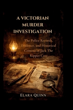 A Victorian Murder Investigation: The Police Records, Evidence, and Historical Context of Jack The Ripper Case