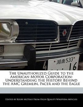 The Unauthorized Guide to the American Motor Corporation : Understanding the History Behind the AMC Gremlin, Pacer and the Eagle