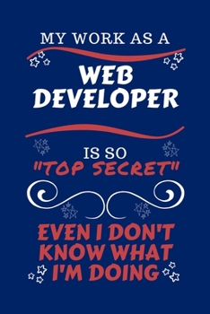 My Work As A Web Developer Is So Top Secret Even I Don't Know What I'm Doing: Perfect Gag Gift For A Top Secret Web Developer | Blank Lined Notebook ... and Banter | Birthday| Hen | | Anniversary