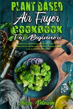 Plant Based Air Fryer Cookbook For Beginners: A Complete Guide With Quick and Tasty Plant Based Air Fryer Recipes to Heal Your Body and Live A Healthy Lifestyle