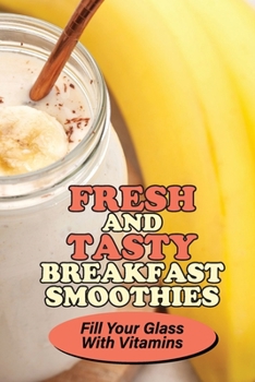 Fresh And Tasty Breakfast Smoothies: Fill Your Glass With Vitamins: Enjoy Every Sip Of Smoothie