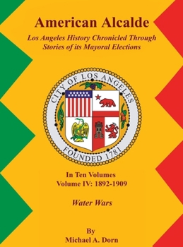 American Alcalde Los Angeles History Chronicled Through Stories of its Mayoral Elections: Volume IV: 1892 - 1909 Water Wars