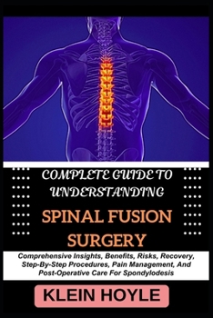 COMPLETE GUIDE TO UNDERSTANDING SPINAL FUSION SURGERY: Comprehensive Insights, Benefits, Risks, Recovery, Step-By-Step Procedures, Pain Management, And Post-Operative Care For Spondylodesis