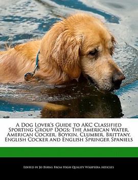 A Dog Lover's Guide to Akc Classified Sporting Group Dogs : The American Water, American Cocker, Boykin, Clumber, Brittany, English Cocker and English