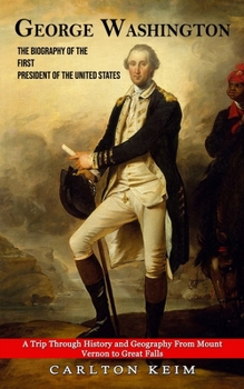 George Washington: The Biography of the First President of the United States (A Trip Through History and Geography From Mount Vernon to G