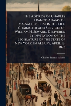 The Address of Charles Francis Adams, of Massachusetts on the Life, Character and Services of William H. Seward. Delivered by Invitation of the ... State of New York, in Albany, April 18, 1873