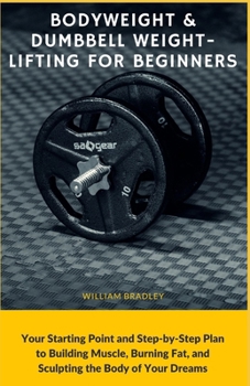 Bodyweight & Dumbbell Weightlifting for Beginners: Your Starting Point and Step-by-Step Plan to Building Muscle, Burning Fat, and Sculpting the Body o