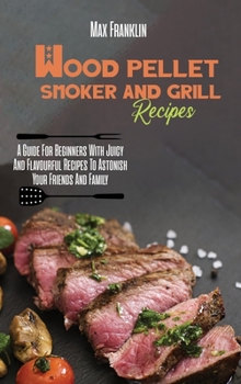 Hardcover Wood Pellet Smoker And Grill Recipes: A Guide For Beginners With Juicy And Flavourful Recipes To Astonish Your Friends And Family Book