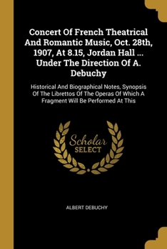 Concert Of French Theatrical And Romantic Music, Oct. 28th, 1907, At 8.15, Jordan Hall ... Under The Direction Of A. Debuchy: Historical And Biographical Notes, Synopsis Of The Librettos Of The Operas