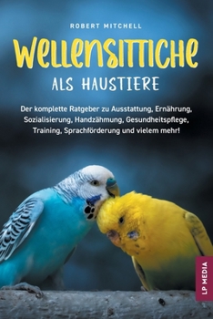 Wellensittiche Als Haustiere : Der Komplette Ratgeber Zu Ausstattung, Ernährung, Sozialisierung, Handzähmung, Gesundheitspflege, Training, Sprachförderung und Vielem Mehr!