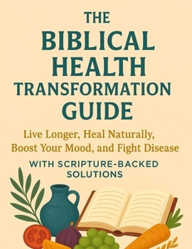 The Biblical Health Transformation Guide: Live Longer, Heal Naturally, Boost Your Mood, and Fight Disease with Scripture-Backed Solutions