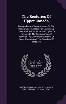 Hardcover The Rectories Of Upper Canada: Being A Return To An Address Of The Honourable The House Of Commons, Dated 11th March, 1839, For Copies Or Extracts Of Book