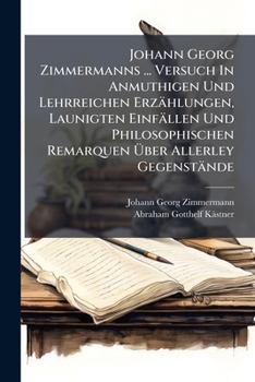 Johann Georg Zimmermanns ... Versuch In Anmuthigen Und Lehrreichen Erzählungen, Launigten Einfällen Und Philosophischen Remarquen Über Allerley Gegenstände...