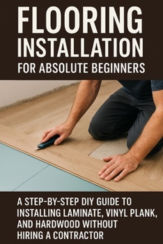 Flooring Installation for Absolute Beginners: A Step-by-Step DIY Guide to Installing Laminate, Vinyl Plank, and Hardwood Without Hiring a Contractor