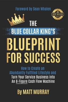 The Blue Collar King's Blueprint for Success: How to Create an Abundantly Fulfilled Lifestyle and Turn Your Service Business into an 8-Figure Cash Flo