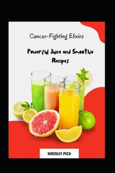 Cancer-Fighting Elixirs; Powerful Juice And Smoothie Recipes