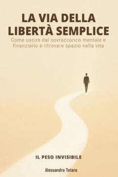LA VIA DELLA LIBERTÀ SEMPLICE - Il Peso Invisibile: Come uscire dal sovraccarico mentale e finanziario e ritrovare spazio nella vita (Minimalismo Finanziario e Vita Semplice)