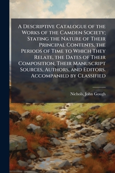 A Descriptive Catalogue of the First Series of the Works of the Camden Society: Stating the Nature of Their Principal Contents, the Periods of Time to Which They Relate, the Dates of Their Composition
