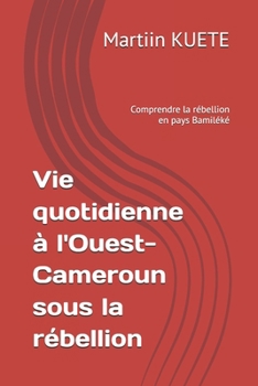 Vie quotidienne à l'Ouest-Cameroun sous la rébellion: Comprendre la rébellion en pays Bamiléké (French Edition)