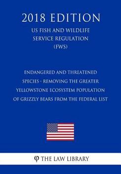 Endangered and Threatened Species - Removing the Greater Yellowstone Ecosystem Population of Grizzly Bears from the Federal List (Us Fish and Wildlife Service Regulation) (Fws) (2018 Edition)