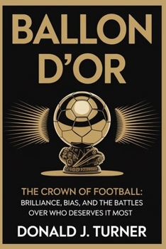 BALLON D’OR: THE CROWN OF FOOTBALL: Brilliance, Bias, and the Battles Over Who Deserves It Most
