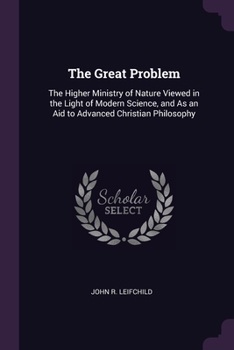The Great Problem: The Higher Ministry of Nature Viewed in the Light of Modern Science, and As an Aid to Advanced Christian Philosophy