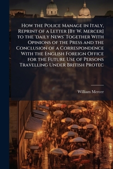 How the Police Manage in Italy, Reprint of a Letter [By W. Mercer] to the 'daily News' Together with Opinions of the Press and the Conclusion of a ... of Persons Travelling Under British Protec