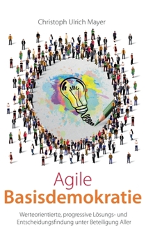 Agile Basisdemokratie: Werteorientierte, progressive Lösungs- und Entscheidungsfindung unter Beteiligung Aller