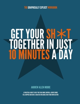 Get Your Sh*t Together in Just 10 Minutes a Day : A Practical Guide to Help You Take More Control, Achieve More, Feel Happier and Have Greater Influence over Your Own Destiny