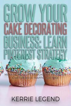 Grow Your Cake Decorating Business: Learn Pinterest Strategy : How to Increase Blog Subscribers, Make More Sales, Design Pins, Automate and Get Website Traffic for Free
