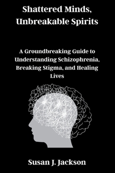Shattered Minds, Unbreakable Spirits: A Groundbreaking Guide to Understanding Schizophrenia, Breaking Stigma, and Healing Lives
